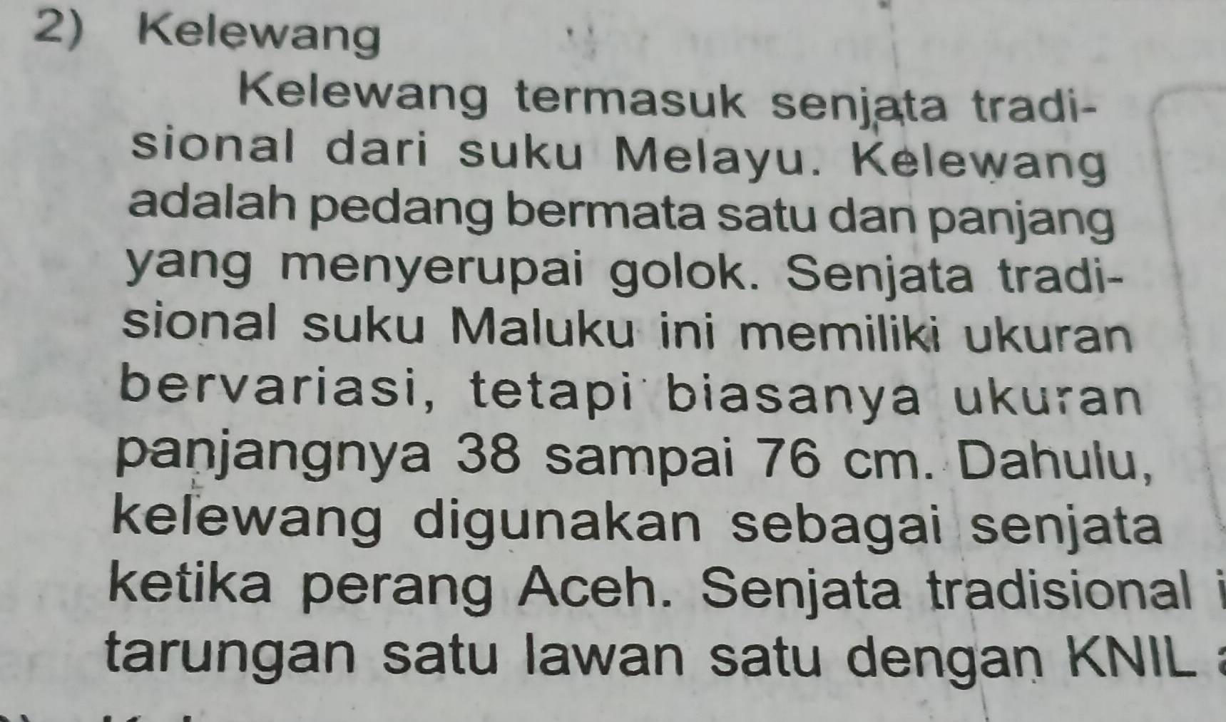 Kelewang 
Kelewang termasuk senjata tradi- 
sional dari suku Melayu. Kelewang 
adalah pedang bermata satu dan panjang 
yang menyerupai golok. Senjata tradi- 
sional suku Maluku ini memiliki ukuran 
bervariasi, tetapi biasanya ukuran 
panjangnya 38 sampai 76 cm. Dahulu, 
keľewang digunakan sebagai senjata 
ketika perang Aceh. Senjata tradisional i 
tarungan satu lawan satu dengan KNIL