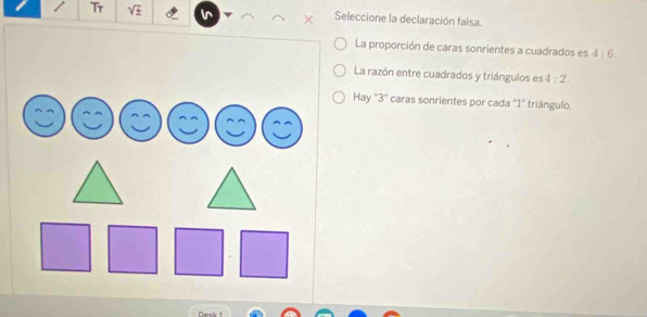 Tr Seleccione la declaración falsa.
La proporción de caras sonrientes a cuadrados es 4:6.
La razón entre cuadrados y triángulos es 4:2,
Hay ' 3 ' caras sonrientes por cada "1" triángulo.