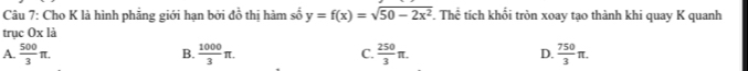 Cho K là hình phăng giới hạn bởi đồ thị hàm số y=f(x)=sqrt(50-2x^2) The tích khổi tròn xoay tạo thành khi quay K quanh
trục Ox là
A.  500/3 π.  1000/3 π. C.  250/3 π. D.  750/3 π. 
B.