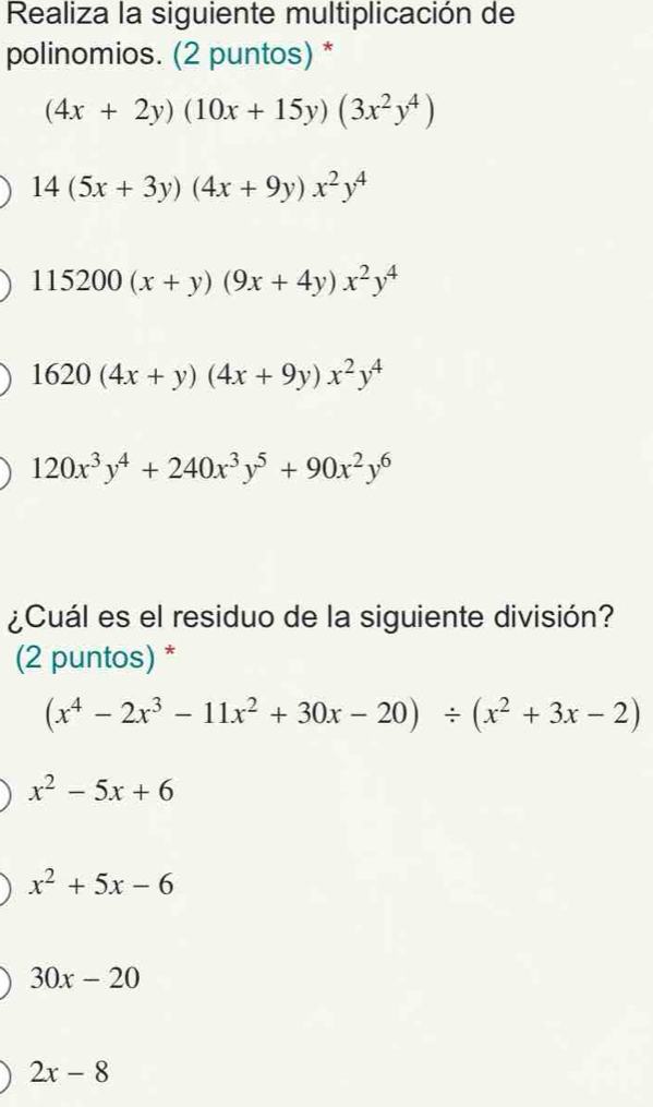 Realiza la siguiente multiplicación de
polinomios. (2 puntos) *
(4x+2y)(10x+15y)(3x^2y^4)
14(5x+3y)(4x+9y)x^2y^4
115200(x+y)(9x+4y)x^2y^4
1620(4x+y)(4x+9y)x^2y^4
120x^3y^4+240x^3y^5+90x^2y^6
¿Cuál es el residuo de la siguiente división?
(2 puntos) *
(x^4-2x^3-11x^2+30x-20)/ (x^2+3x-2)
x^2-5x+6
x^2+5x-6
30x-20
2x-8