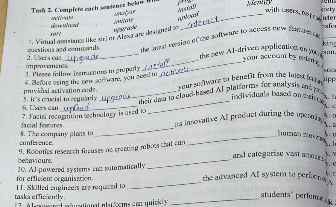 Task 2. Complete each sentence below W prog identify s 
analyse 
install 
kiety 
with users, resod 
activate upload nter 
imitate 
download nsfo 
upgrade 
sort 
1. Virtual assistants like siri or Alexa are designed to 
questions and commands. 
the latest version of the software to access new features and 
king 
2. Users can_ the new AI-driven application on your d son 
__ your account by entering 
improvements. 
3. Please follow instructions to properly 
Sơn 
4. Before using the new software, you need to 
provided activation code. your software to benefit from the latest feature 
1ipp 
5. It’s crucial to regularly 
_their data to cloud-based AI platforms for analysis and proce 
individuals based on their unic A. h 
6. Users can 
_ 
_ 
A. c 
7. Facial recognition technology is used to 
A. o 
_ 
its innovative AI product during the upcoming 
facial features. A. a 
8. The company plans to _A. 9 
human'movemens 
conference. 
9. Robotics research focuses on creating robots that can 
A. 1 
_ 
A. v 
and categorise vast amounts 
behaviours. 
10. AI-powered systems can automatically l e 
. n 
_ 
for efficient organisation. the advanced AI system to perform co 
11. Skilled engineers are required to 
A. 
tasks efficiently. 
12 Al-powered educational platforms can quickly 
_