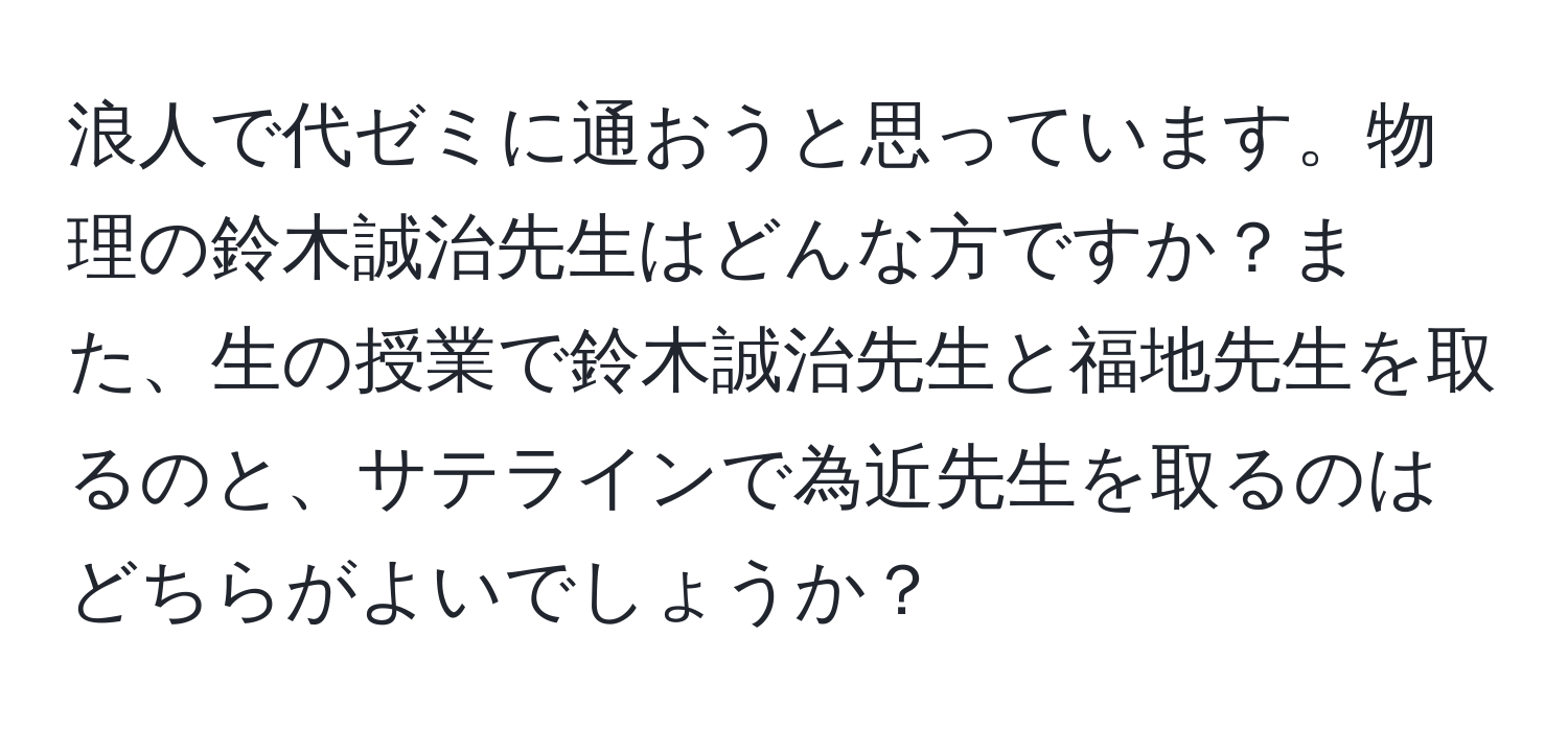 浪人で代ゼミに通おうと思っています。物理の鈴木誠治先生はどんな方ですか？また、生の授業で鈴木誠治先生と福地先生を取るのと、サテラインで為近先生を取るのはどちらがよいでしょうか？