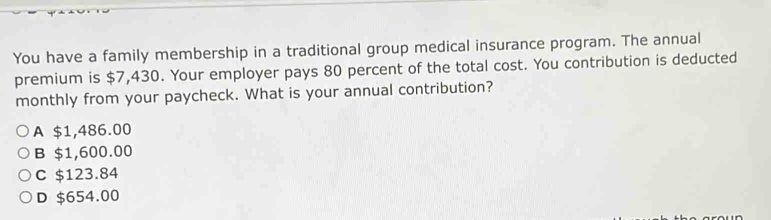 You have a family membership in a traditional group medical insurance program. The annual
premium is $7,430. Your employer pays 80 percent of the total cost. You contribution is deducted
monthly from your paycheck. What is your annual contribution?
A $1,486.00
B $1,600.00
C $123.84
D $654.00