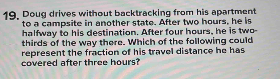 Doug drives without backtracking from his apartment 
to a campsite in another state. After two hours, he is 
halfway to his destination. After four hours, he is two- 
thirds of the way there. Which of the following could 
represent the fraction of his travel distance he has 
covered after three hours?