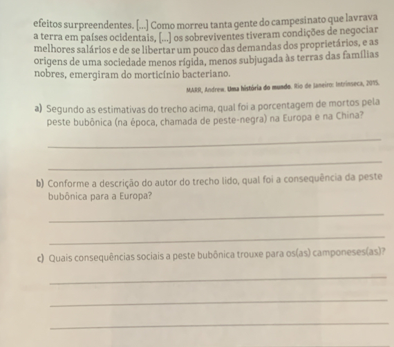 efeitos surpreendentes. [...] Como morreu tanta gente do campesinato que lavrava 
a terra em países ocidentais, [...] os sobreviventes tiveram condições de negociar 
melhores salários e de se libertar um pouco das demandas dos proprietários, e as 
origens de uma sociedade menos rígida, menos subjugada às terras das famílias 
nobres, emergiram do morticínio bacteriano. 
MARR, Andrew. Uma história do mundo. Rio de Janeiro: Intrínseca, 2015. 
a) Segundo as estimativas do trecho acima, qual foi a porcentagem de mortos pela 
peste bubônica (na época, chamada de peste-negra) na Europa e na China? 
_ 
_ 
b) Conforme a descrição do autor do trecho lido, qual foi a consequência da peste 
bubônica para a Europa? 
_ 
_ 
c) Quais consequências sociais a peste bubônica trouxe para os(as) camponeses(as)? 
_ 
_ 
_