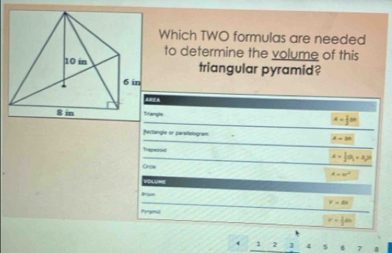 Which TWO formulas are needed
to determine the volume of this
triangular pyramid?
ARA
Triangle
A= 1/2 Bn
Rectangle or parailelogram A=bb
Trapezoid A= 1/2 (a_1+a_2)^6
Circle A=π r^2
VOLUME
arism
V=△ h
Pyramid
v= 1/3 sn
( 1 2 3 4 5 6 7 8