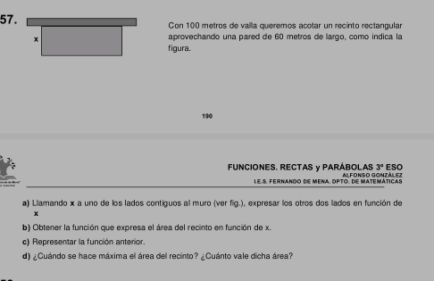 Con 100 metros de valla queremos acotar un recinto rectangular 
x 
aprovechando una pared de 60 metros de largo, como indica la 
figura. 
190
3° ESO 
FUNCIONES. RECTAS y PARÁBOLAS ALFONSO GONZÁLEZ 
Le S. Fernando de mena. opto. de matemáticas 
a) Llamando x a uno de los lados contiguos al muro (ver fig.), expresar los otros dos lados en función de
x
b) Obtener la función que expresa el área del recinto en función de x. 
c) Representar la función anterior. 
d) ¿Cuándo se hace máxima el área del recinto? ¿Cuánto vale dicha área?