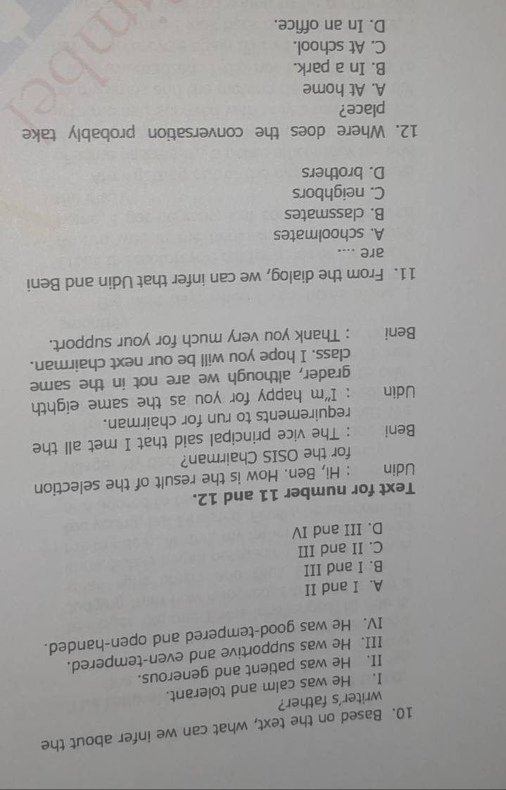 Based on the text, what can we infer about the
writer's father?
I. He was calm and tolerant.
II. He was patient and generous.
III. He was supportive and even-tempered.
IV. He was good-tempered and open-handed.
A. I and II
B. I and III
C. II and III
D. III and IV
Text for number 11 and 12.
Udin : Hi, Ben. How is the result of the selection
for the OSIS Chairman?
Beni : The vice principal said that I met all the
requirements to run for chairman.
Udin : I“m happy for you as the same eighth
grader, although we are not in the same
class. I hope you will be our next chairman.
Beni : Thank you very much for your support.
11. From the dialog, we can infer that Udin and Beni
are ....
A. schoolmates
B. classmates
C. neighbors
D. brothers
12. Where does the conversation probably take
place?
A. At home
B. In a park.
C. At school.
D. In an office.