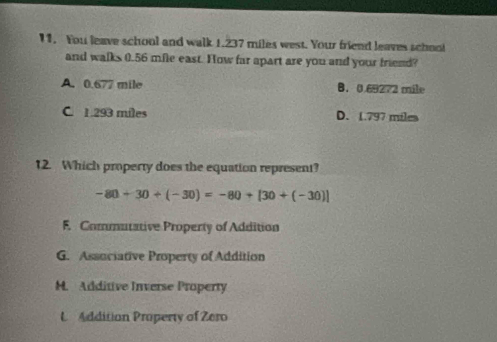 You leave school and walk 1.237 miles west. Your friend leaves school
and walks 0.56 mfle east. How far apart are you and your friend?
A. 0.677 mile B. 0.69272 mile
C. 1.293 miles D. 1.797 miles
12. Which property does the equation represent?
-80+30+(-30)=-80+[30+(-30)]
F. Commutative Property of Addition
G. Associative Property of Addition
H. Additive Inverse Property
L Addition Property of Zero