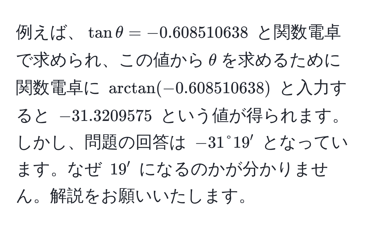 例えば、$tanθ = -0.608510638$ と関数電卓で求められ、この値から$θ$を求めるために関数電卓に $arctan(-0.608510638)$ と入力すると $-31.3209575$ という値が得られます。しかし、問題の回答は $-31°19'$ となっています。なぜ $19'$ になるのかが分かりません。解説をお願いいたします。