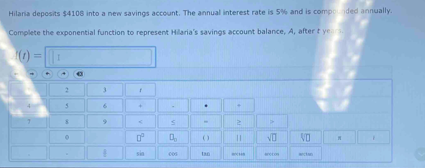 Hilaria deposits $4108 into a new savings account. The annual interest rate is 5% and is compounded annually. 
Complete the exponential function to represent Hilaria’s savings account balance, A, after t years.
f(t)= I
2 3 1
4 5 6 +
7 8 9 < = ≥ >
□^(□) □ _□ 
0 ( ) | | sqrt(□ ) sqrt[□](□ ) π
 □ /□   sin cos tan arcsin arccos arctan