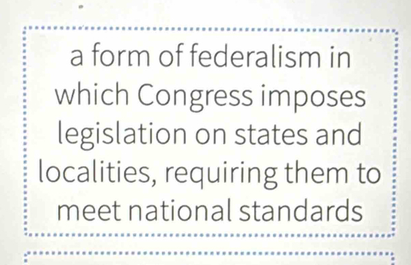 a form of federalism in 
which Congress imposes 
legislation on states and 
localities, requiring them to 
meet national standards