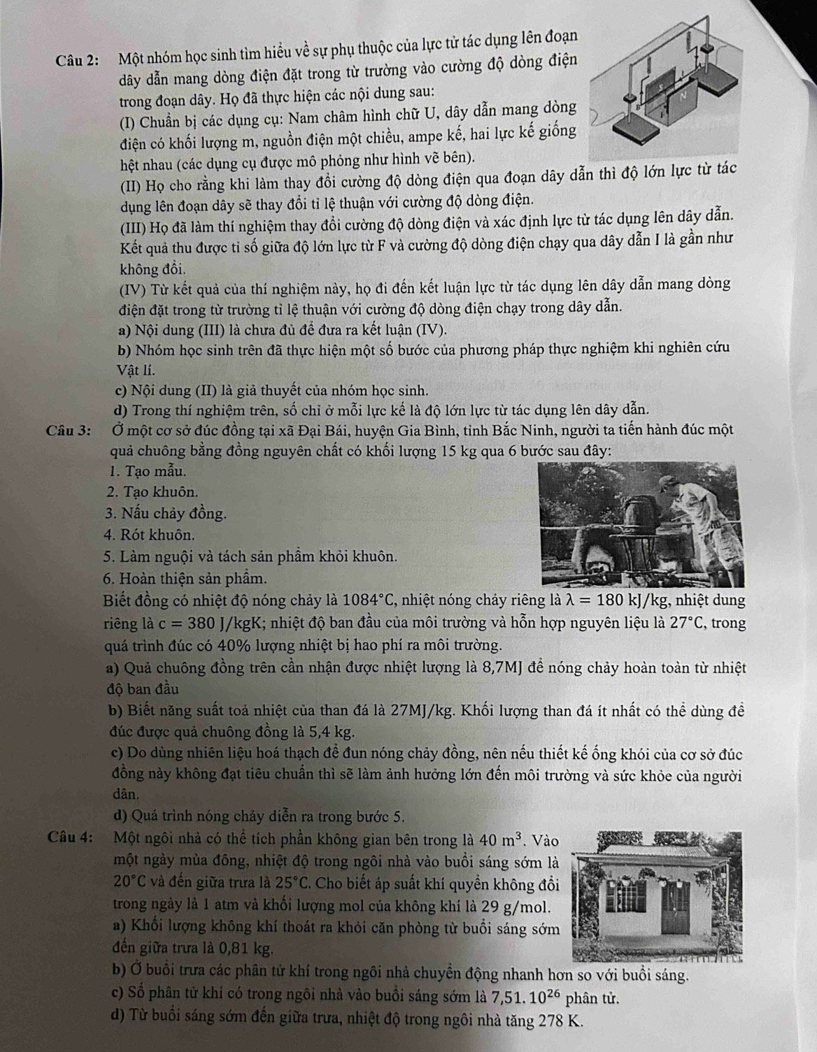 Một nhóm học sinh tìm hiểu về sự phụ thuộc của lực tử tác dụng lên đoạn
dâãy dẫn mang dòng điện đặt trong từ trường vào cường độ dòng điện
trong đoạn dây. Họ đã thực hiện các nội dung sau:
(I) Chuẩn bị các dụng cụ: Nam châm hình chữ U, dây dẫn mang dòng
điện có khối lượng m, nguồn điện một chiều, ampe kế, hai lực kế giống
hệt nhau (các dụng cụ được mô phỏng như hình vẽ bên).
(II) Họ cho rằng khi làm thay đổi cường độ dòng điện qua đoạn dây dẫn thì độ lớn lực từ tác
dụng lên đoạn dây sẽ thay đổi tỉ lệ thuận với cường độ dòng điện.
(III) Họ đã làm thí nghiệm thay đổi cường độ dòng điện và xác định lực từ tác dụng lên dây dẫn.
Kết quả thu được tỉ số giữa độ lớn lực từ F và cường độ dòng điện chạy qua dây dẫn I là gần như
không đổi.
(IV) Từ kết quả của thí nghiệm này, họ đi đến kết luận lực từ tác dụng lên dây dẫn mang dòng
điện đặt trong từ trường tỉ lệ thuận với cường độ dòng điện chạy trong dây dẫn.
a) Nội dung (III) là chưa đủ để đưa ra kết luận (IV).
b) Nhóm học sinh trên đã thực hiện một số bước của phương pháp thực nghiệm khi nghiên cứu
Vật lí.
c) Nội dung (II) là giả thuyết của nhóm học sinh.
d) Trong thí nghiệm trên, số chỉ ở mỗi lực kế là độ lớn lực từ tác dụng lên dây dẫn.
Câu 3: Ở một cơ sở đúc đồng tại xã Đại Bái, huyện Gia Bình, tỉnh Bắc Ninh, người ta tiến hành đúc một
quả chuông bằng đồng nguyên chất có khối lượng 15 kg qua 6 bước sau đây:
1. Tạo mẫu.
2. Tạo khuôn.
3. Nấu chảy đồng.
4. Rót khuôn.
5. Làm nguội và tách sản phầm khỏi khuôn.
6. Hoàn thiện sản phầm.
Biết đồng có nhiệt độ nóng chảy là 1084°C , nhiệt nóng chảy riêng là lambda =180kJ/kg;, nhiệt dung
riêng là c=380J/kgK I; nhiệt độ ban đầu của môi trường và hỗn hợp nguyên liệu là 27°C , trong
quá trình đúc có 40% lượng nhiệt bị hao phí ra môi trường.
a) Quả chuông đồng trên cần nhận được nhiệt lượng là 8,7MJ để nóng chảy hoàn toàn từ nhiệt
độ ban đầu
b) Biết năng suất toá nhiệt của than đá là 27MJ/kg. Khối lượng than đá ít nhất có thể dùng đề
đúc được quả chuông đồng là 5,4 kg.
c) Do dùng nhiên liệu hoá thạch để đun nóng chảy đồng, nên nếu thiết kế ống khói của cơ sở đúc
đồng này không đạt tiêu chuẩn thì sẽ làm ảnh hưởng lớn đến môi trường và sức khỏe của người
dân.
d) Quá trình nóng chảy diễn ra trong bước 5.
Câu 4: Một ngôi nhà có thể tích phần không gian bên trong là 40m^3. Vào
một ngày mùa đông, nhiệt độ trong ngôi nhà vào buổi sáng sớm là
20°C và đến giữa trưa là 25°C C. Cho biết áp suất khí quyền không đồ
trong ngày là 1 atm và khối lượng mol của không khí là 29 g/mol.
a) Khổi lượng không khí thoát ra khỏi căn phòng từ buổi sáng sớm
đến giữa trưa là 0,81 kg.
b) Ở buổi trưa các phân tử khí trong ngôi nhà chuyển động nhanh hơn so với buổi sáng.
c) Số phân tử khí có trong ngôi nhà vào buồi sáng sớm là 7,51.10^(26) phân tử.
d) Từ buổi sáng sớm đến giữa trưa, nhiệt độ trong ngôi nhà tăng 278 K.