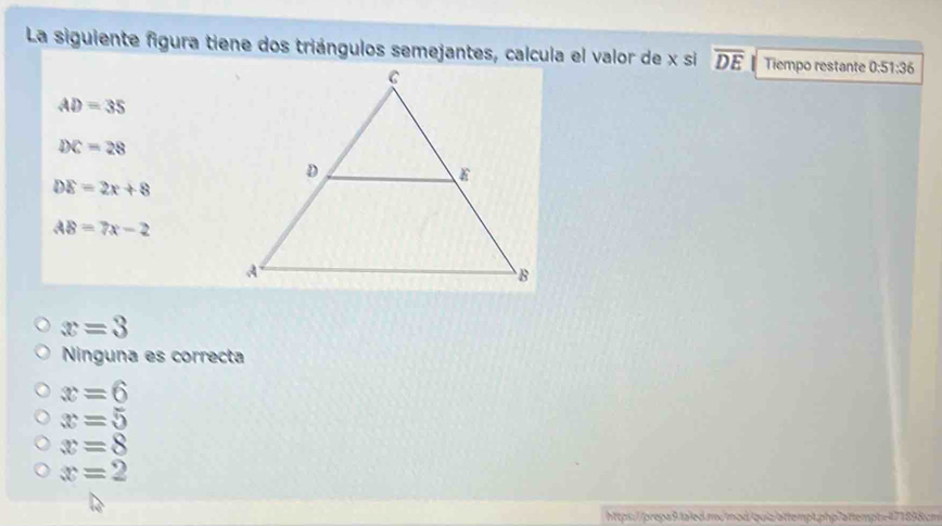 La siguiente figura tiene dos triángulos semejantes, calcula el valor de x si overline DE Tiempo restante 0:51:36
AD=35
DC=28
DE=2x+8
AB=7x-2
x=3
Ninguna es correcta
x=6
x=5
x=8
x=2
https://prepa9.fa1ed.mcmod/quiz/attempt.php7attempt=471898cm