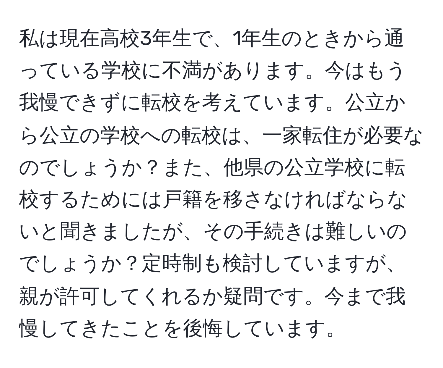 私は現在高校3年生で、1年生のときから通っている学校に不満があります。今はもう我慢できずに転校を考えています。公立から公立の学校への転校は、一家転住が必要なのでしょうか？また、他県の公立学校に転校するためには戸籍を移さなければならないと聞きましたが、その手続きは難しいのでしょうか？定時制も検討していますが、親が許可してくれるか疑問です。今まで我慢してきたことを後悔しています。