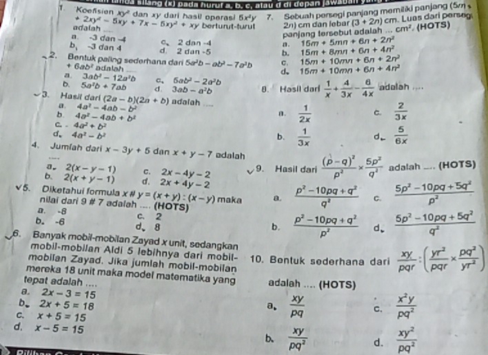 lua allang (x) pada huruí a. b. c. alau d di dopan jawsua
6x^4y 7. Sebuah persegi panjang memiliki panjang (5m 
. Luas darí perse
1. "Koefisien xy' dan xy dari hasil operas 2xy^2-5xy+7x-6xy^2+xy berturut-turul 2n) cm dan lebar (3+2n)cm ...cm^2 (HOTS)
adalah
panjang tersebut adalah
n. -3 dan -4 c、 2 dan -4 n . 16m+5mn+6n+2n^2 15m+8mn+6n+4n^2
b, -3 dan 4 d. 2 dan -5 15m+10mn+6n+2n^2
b.
_2. Bentuk paling sederhana dari 5a^2b-ab^2-7a^3b C. 15m+10mn+6n+4n^2
+ 6ab^2 adalah
d、
a. 3ab^2-12a^2b a、 6ab^2-2a^2b
D. 5a^2b+7ab d 3ab-a^2b 8. Hasil dari  1/x + A/3x - B/4x  adelah ....
3. Hasil dari (2a-b)(2a+b) adalah .... C.  2/3x 
a 4a^2-4ab-b^2
b 4a^2-4ab+b^2
n.  1/2x 
C. . 4a^2+b^2
d. 4a^2-b^2 b.  1/3x  d_  5/6x 
4. Jumlah dari x-3y+5 dan x+y-7 adalah
0. 2(x-y-1) C. 2x-4y-2 9. Hasil dari frac (p-q)^2p^2*  5p^2/q^2  adalah ... (HOTS)
b. 2(x+y-1) d. 2x+4y-2
√5. Diketahui formula x # y=(x+y):(x-y) A a.  (p^2-10pq+q^2)/q^2  C.  (5p^2-10pq+5q^2)/p^2 
a   
nilai dari 9 # 7 adalah .... (HOTS)
D. -8 C. 2  (p^2-10pq+q^2)/p^2  d、  (5p^2-10pq+5q^2)/q^2 
b. -6 d、8
b.
6. Banyak mobil-mobilan Zayad x unit, sedangkan  xy/pqr :( yr^2/pqr *  pq^2/yr^2 )
mobil-mobilan Aldi 5 lebihnya dari mobil-
mobilan Zayad. Jika jumlah mobil-mobilan 10. Bentuk sederhana dari
mereka 18 unit maka model matematika yang
tepat adalah .... adalah .... (HOTS)
θ. 2x-3=15.
b. 2x+5=18 a.  xy/pq  c.  x^2y/pq^2 
C. x+5=15
d. x-5=15
b.  xy/pq^2  d.  xy^2/pq^2 