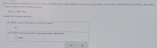 Sam is a software salesperson. His base salary is $1500 and he makes $50 more for every copy of Mam is Fun he selis. His total pay, P (in dolars), after selling 
e copies is given by the following function.
P(c)=1500+50c
Anawer the following questions. 
(a) What is Sam's total pay if he sells 25 copies?
$
(b If Sam's total pay is $3050, how many copies did he sell? 
capies 
×