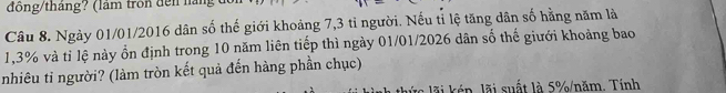 đồng/tháng? (lâm tròn đến nàn 
Câu 8. Ngày 01/01/2016 dân số thế giới khoảng 7,3 tỉ người. Nếu tỉ lệ tăng dân số hằng năm là
1,3% và tỉ lệ này ổn định trong 10 năm liên tiếp thì ngày 01/01/2026 dân số thế giưới khoảng bao 
nhiêu tỉ người? (làm tròn kết quả đến hàng phần chục) 
l n ã i suất là 5% /năm. Tính