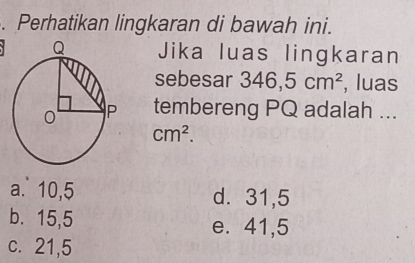 Perhatikan lingkaran di bawah ini.
Jika luas lingkaran
sebesar 346,5cm^2 , luas
tembereng PQ adalah ...
cm^2.
a. 10,5 d. 31,5
b. 15, 5 e. 41, 5
c. 21, 5