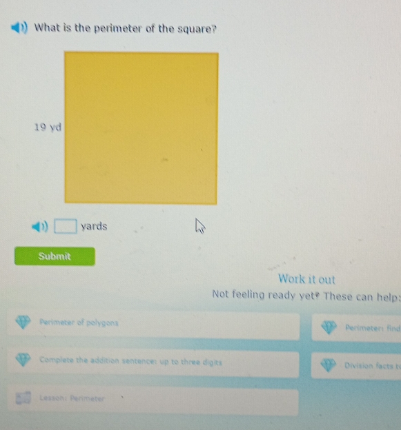 What is the perimeter of the square?
□ yards
Submit 
Work it out 
Not feeling ready yet? These can help: 
Perimeter of polygons Perimeter: find 
Complete the addition sentence: up to three digits Division facts 
Lesson: Perimeter