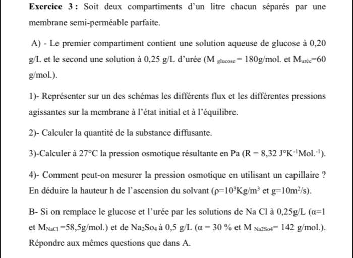 Soit deux compartiments d'un litre chacun séparés par une 
membrane semi-perméable parfaite. 
A) - Le premier compartiment contient une solution aqueuse de glucose à 0,20
g/L et le second une solution à 0,25 g/L d’urée (M_glucos e=180g/mol. et M_uric=60
g/mol.). 
1)- Représenter sur un des schémas les différents flux et les différentes pressions 
agissantes sur la membrane à l’état initial et à l’équilibre. 
2)- Calculer la quantité de la substance diffusante. 
3)-Calculer à 27°C la pression osmotique résultante en Pa(R=8,32J°K^(-1)Mol.^-1). 
4)- Comment peut-on mesurer la pression osmotique en utilisant un capillaire ? 
En déduire la hauteur h de l'ascension du solvant (rho =10^3Kg/m^3 et g=10m^2/s). 
B- Si on remplace le glucose et l'urée par les solutions de Na Cl à 0 25 g/L (alpha =1
et M_NaCl=58,5g/mol.) et de Na_2So_4 à 0,5g/L(alpha =30% et M_Na2So4=142g/mol.). 
Répondre aux mêmes questions que dans A.