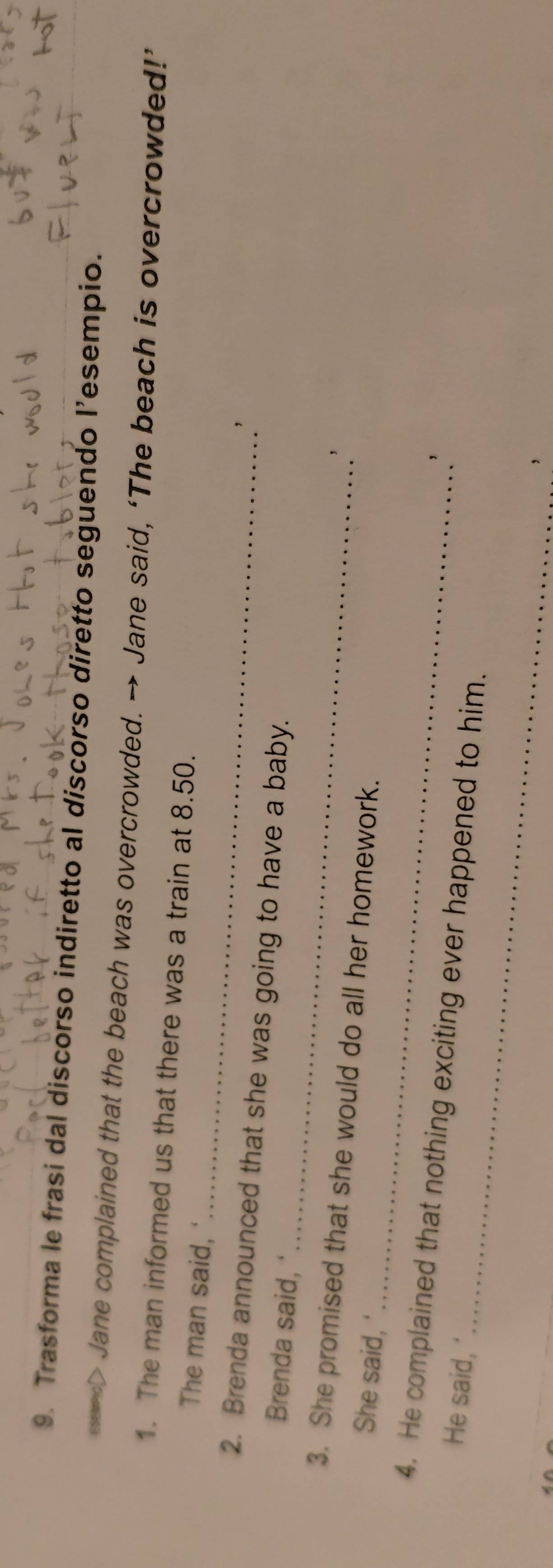 Trasforma le frasi dal discorso indiretto al discorso diretto seguendo l’esempio. 
> Jane complained that the beach was overcrowded. → Jane said, ‘The beach is overcrowded!’ 
_ 
1. The man informed us that there was a train at 8.50. 
The man said, ' 
_ 
2. Brenda announced that she was going to have a baby. 
Brenda said, ' 
_ 
3. She promised that she would do all her homework. 
She said, 
' 
_ 
4. He complained that nothing exciting ever happened to him. 
He said, ' 
_