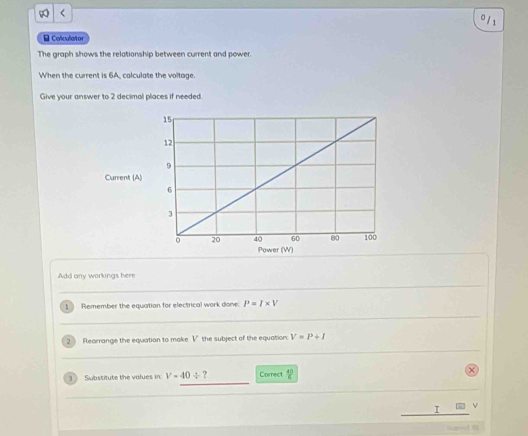 0 /1 
Calculator 
The graph shows the relationship between current and power. 
When the current is 6A, calculate the voltage. 
Give your answer to 2 decimal places if needed. 
Current (A) 
Add any workings here 
1 Remember the equation for electrical work done: P=I* V
2 Rearrange the equation to make V the subject of the equation: V=P/ I
Substitute the values in: V=40/ ? Correct  40/6 
I 
Supmd