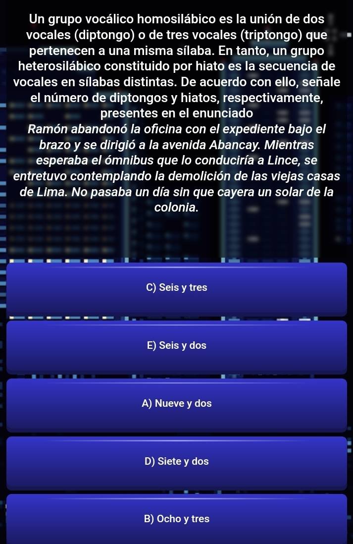 Un grupo vocálico homosilábico es la unión de dos
vocales (diptongo) o de tres vocales (triptongo) que
pertenecen a una misma sílaba. En tanto, un grupo
heterosilábico constituido por hiato es la secuencia de
vocales en sílabas distintas. De acuerdo con ello, señale
el número de diptongos y hiatos, respectivamente,
presentes en el enunciado
Ramón abandonó la oficina con el expediente bajo el
brazo y se dirigió a la avenida Abancay. Mientras
esperaba el ómnibus que lo conduciría a Lince, se
entretuvo contemplando la demolición de las viejas casas
de Lima. No pasaba un día sin que cayera un solar de la
colonia.
C) Seis y tres
E) Seis y dos
A) Nueve y dos
D) Siete y dos
B) Ocho y tres