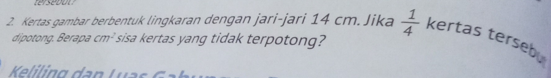 tersebut 
2. Kertas gambar berbentuk lingkaran dengan jari-jari 14 cm.Jika  1/4  kertas terseb. 
dipotong. Berapa cm^2 sisa kertas yang tidak terpotong? 
Keliling dan Luas