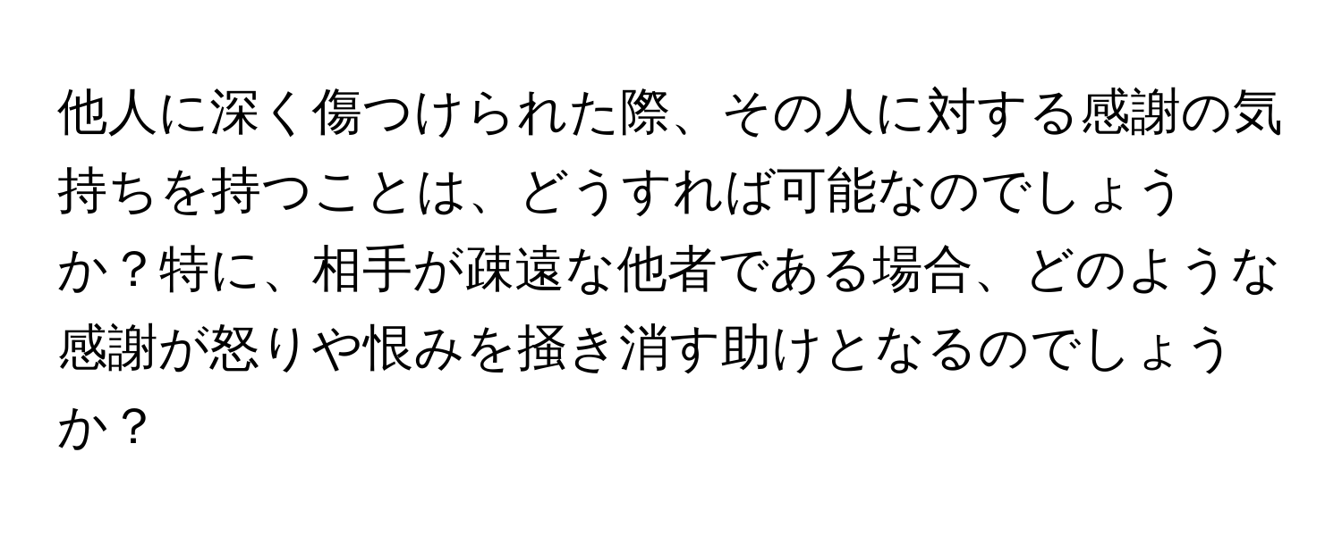 他人に深く傷つけられた際、その人に対する感謝の気持ちを持つことは、どうすれば可能なのでしょうか？特に、相手が疎遠な他者である場合、どのような感謝が怒りや恨みを掻き消す助けとなるのでしょうか？