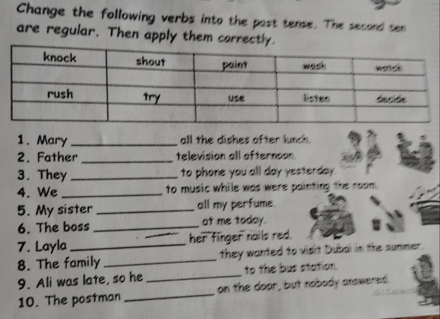 Change the following verbs into the past tense. The second ten 
are regular. Then apply them correctly. 
1. Mary _all the dishes after lunch. 
2. Father _television all afternoon. 
3. They _to phone you all day yesterday . 
4. We _to music while was were painting the room. 
5. My sister _all my perfume. 
6. The boss _at me today. 
7. Layla _her finger nails red. 
_ 
8. The family _they wanted to vidit Dubal in the summer. 
to the bus station. 
9. Ali was late, so he 
10. The postman _on the door, but nobody answered.