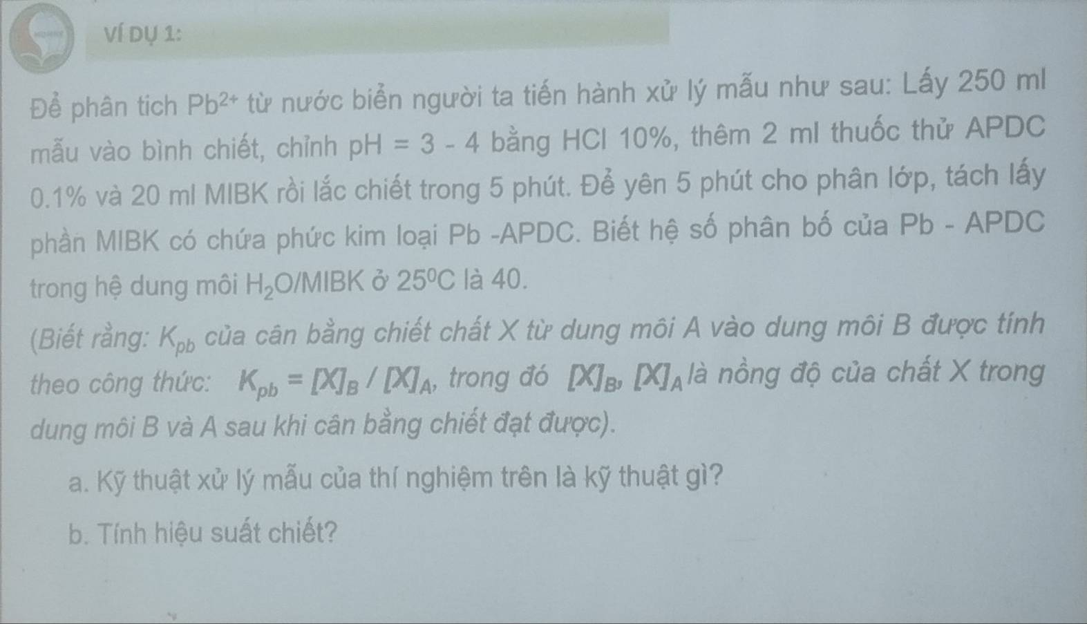 Ví dụ 1: 
Để phân tích Pb^(2+) từ nước biển người ta tiến hành xử lý mẫu như sau: Lấy 250 ml
mẫu vào bình chiết, chỉnh pH=3-4 bằng HCI 10%, thêm 2 ml thuốc thử APDC
0.1% và 20 ml MIBK rồi lắc chiết trong 5 phút. Để yên 5 phút cho phân lớp, tách lấy 
phần MIBK có chứa phức kim loại Pb -APDC. Biết hệ số phân bố của Pb - APDC
trong hệ dung môi H_2 O/MIBK ở 25°C là 40. 
(Biết rằng: K_pb của cân bằng chiết chất X từ dung môi A vào dung môi B được tính 
theo công thức: K_pb=[X]_B/[X]_A , trong đó [X]_B, [X]_A là nồng độ của chất X trong 
dung môi B và A sau khi cân bằng chiết đạt được). 
a. Kỹ thuật xử lý mẫu của thí nghiệm trên là kỹ thuật gì? 
b. Tính hiệu suất chiết?