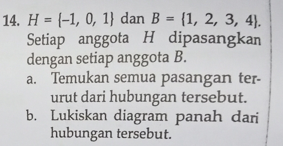 H= -1,0,1 dan B= 1,2,3,4. 
Setiap anggota H dipasangkan 
dengan setiap anggota B. 
a. Temukan semua pasangan ter- 
urut dari hubungan tersebut. 
b. Lukiskan diagram panah dari 
hubungan tersebut.