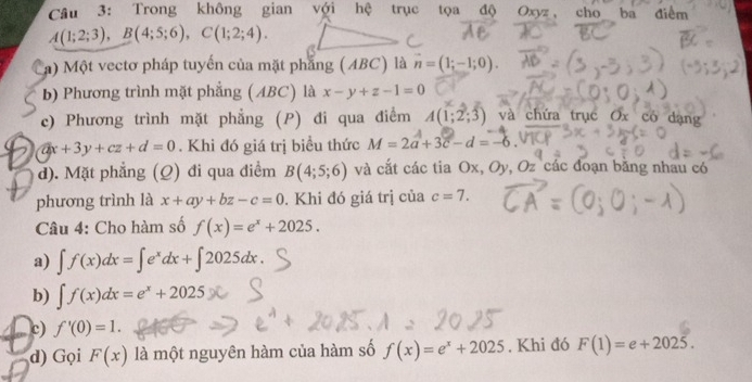 Trong không gian với hc trục tọa độ Oxyz ， cho ba điểm
A(1;2;3), B(4;5;6), C(1;2;4). 
#) Một vectơ pháp tuyến của mặt phẳng (ABC) là vector n=(1;-1;0). 
b) Phương trình mặt phẳng (ABC) là x-y+z-1=0
c) Phương trình mặt phẳng (P) đi qua điểm M(1;2;3) và chứa trục Ox có dạng
ax+3y+cz+d=0. Khi đó giá trị biều thức M=2a+3c-d=-
d). Mặt phẳng (Q) đi qua điểm B(4;5;6) và cắt các tia Ox, Oy, Oz các đoạn băng nhau có
phương trình là x+ay+bz-c=0. Khi đó giá trị của c=7. 
Câu 4: Cho hàm số f(x)=e^x+2025.
a) ∈t f(x)dx=∈t e^xdx+∈t 2025dx.
b) ∈t f(x)dx=e^x+2025
c) f'(0)=1. 
d) Gọi F(x) là một nguyên hàm của hàm số f(x)=e^x+2025. Khi đó F(1)=e+2025.