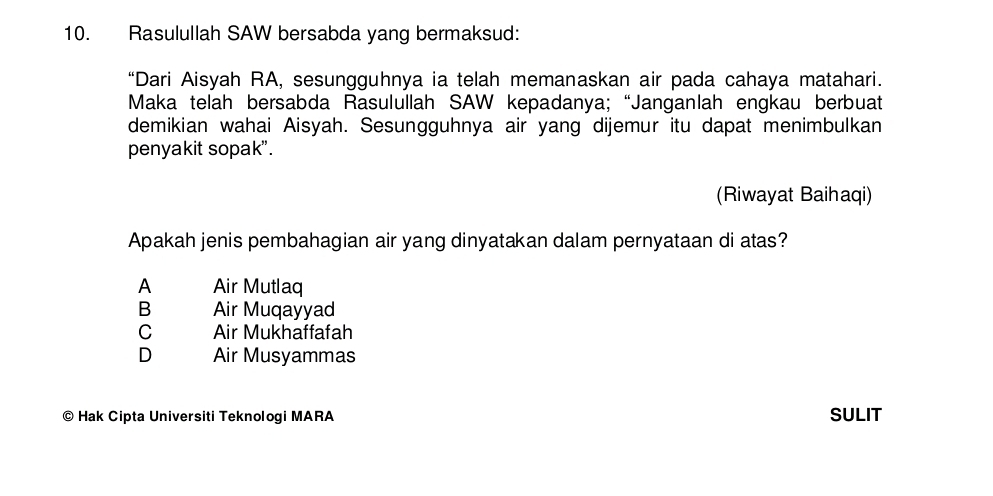 Rasulullah SAW bersabda yang bermaksud:
“Dari Aisyah RA, sesungguhnya ia telah memanaskan air pada cahaya matahari.
Maka telah bersabda Rasulullah SAW kepadanya; “Janganlah engkau berbuat
demikian wahai Aisyah. Sesungguhnya air yang dijemur itu dapat menimbulkan
penyakit sopak".
(Riwayat Baihaqi)
Apakah jenis pembahagian air yang dinyatakan dalam pernyataan di atas?
A Air Mutlaq
B Air Muqayyad
C Air Mukhaffafah
D Air Musyammas
© Hak Cipta Universiti Teknologi MARA SULIT