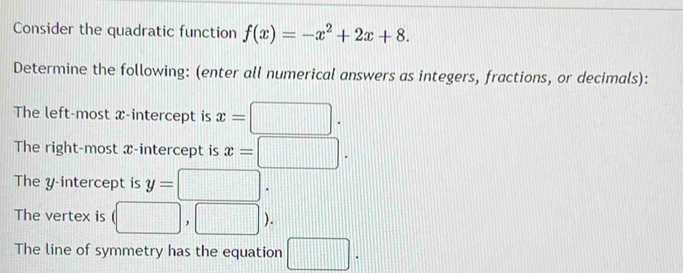 Consider the quadratic function f(x)=-x^2+2x+8. 
Determine the following: (enter all numerical answers as integers, fractions, or decimals): 
The left-most x-intercept is x=□. 
The right-most x-intercept is x=□. 
The y-intercept is y=□. 
The vertex is □ ,[) 
The line of symmetry has the equation □.