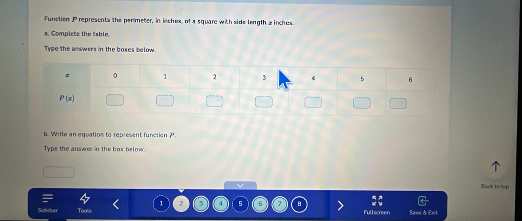 Function P represents the perimeter, in inches, of a square with side length x inches.
a. Complete the table.
Type the answers in the boxes below.
b. Write an equation to represent function P.
Type the answer in the box below.
Back to top
1 2 3 4 5 6 7 8
Sidebar Tools Fullscr Save & Exit