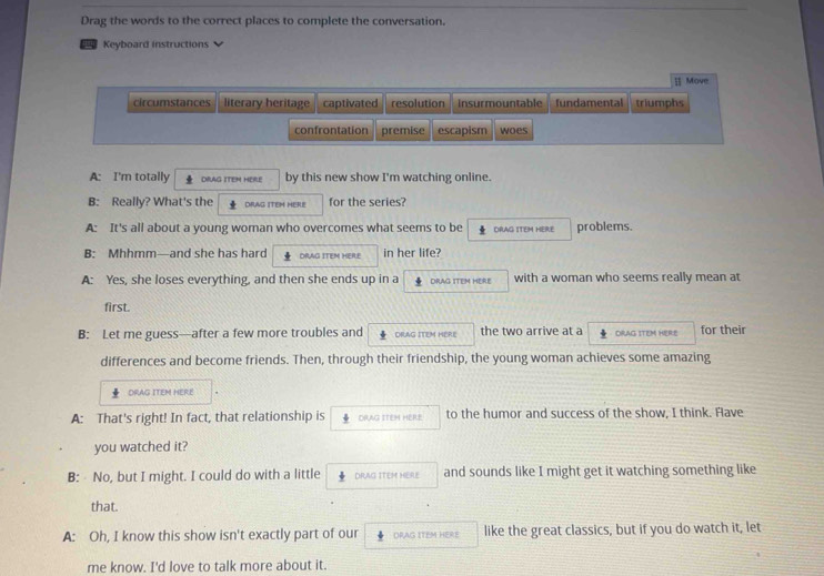 Drag the words to the correct places to complete the conversation.
Keyboard instructions
[] Move
circumstances literary heritage captivated resolution Insurmountable fundamental triumphs
confrontation premise escapism woes
A: I'm totally DrAG ITEM HERE by this new show I'm watching online.
B: Really? What's the DRAG ITEM HERE for the series?
A: It's all about a young woman who overcomes what seems to be DRAG ITEM HERE problems.
B: Mhhmm—and she has hard DRAG ITEM HERE in her life?
A: Yes, she loses everything, and then she ends up in a 4 DRAG ITEM HERE with a woman who seems really mean at
first.
B: Let me guess—after a few more troubles and DRAG ITEM HERE the two arrive at a DRAG ITEM HERE for their
differences and become friends. Then, through their friendship, the young woman achieves some amazing
DRAG ITEM HERE
A: That's right! In fact, that relationship is ORAG ITEH HERE to the humor and success of the show, I think. Have
you watched it?
B: No, but I might. I could do with a little DRAG ITEM HERE and sounds like I might get it watching something like
that.
A: Oh, I know this show isn't exactly part of our DRAG ITEM HERE like the great classics, but if you do watch it, let
me know. I'd love to talk more about it.
