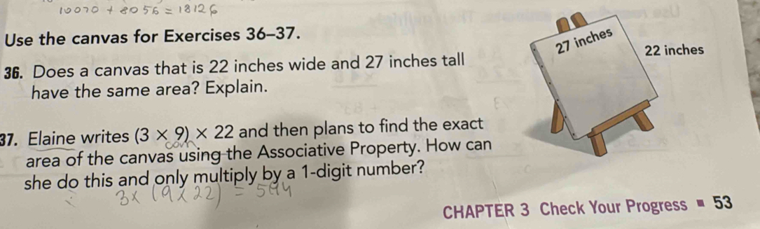 Use the canvas for Exercises 36-37. 
36. Does a canvas that is 22 inches wide and 27 inches tall 
have the same area? Explain. 
37. Elaine writes (3* 9)* 22 and then plans to find the exact 
area of the canvas using the Associative Property. How can 
she do this and only multiply by a 1 -digit number? 
CHAPTER 3 Check Your Progress equiv 53