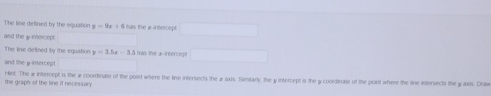 The line defined by the equation y=9x+6 has the æ -intercept
and the y-intercept
The line defined by the equation y=3.5x-3.5 has the £ -intercept
and the y-intercept
Hint. The æ intercept is the a coordinate of the point where the line intersects the æ axis. Similarly, the y intercept is the y coordinate of the point where the line intersects the y axis. Draw
the graph of the line if necessary