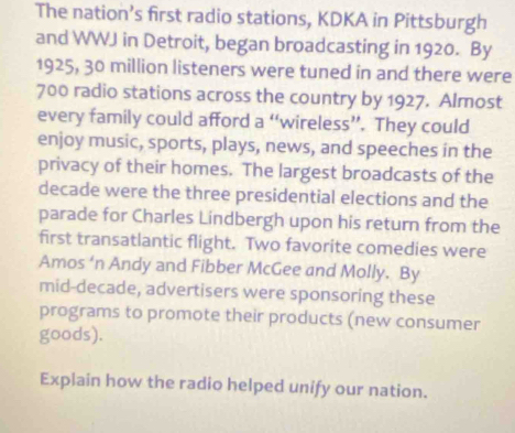 The nation’s first radio stations, KDKA in Pittsburgh 
and WWJ in Detroit, began broadcasting in 1920. By
1925, 30 million listeners were tuned in and there were
700 radio stations across the country by 1927. Almost 
every family could afford a “wireless”. They could 
enjoy music, sports, plays, news, and speeches in the 
privacy of their homes. The largest broadcasts of the 
decade were the three presidential elections and the 
parade for Charles Lindbergh upon his return from the 
first transatlantic flight. Two favorite comedies were 
Amos ‘n Andy and Fibber McGee and Molly. By 
mid-decade, advertisers were sponsoring these 
programs to promote their products (new consumer 
goods). 
Explain how the radio helped unify our nation.