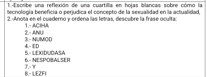 1.-Escribe una reflexión de una cuartilla en hojas blancas sobre cómo la 
tecnología beneficia o perjudica el concepto de la sexualidad en la actualidad, 
2.-Anota en el cuaderno y ordena las letras, descubre la frase oculta: 
1.- ACIHA 
2.- ANU 
3.- NUMOD 
4.- ED 
5.- LEXIDUDASA 
6.- NESPOBALSER 
7.- Y 
8.- LEZFI