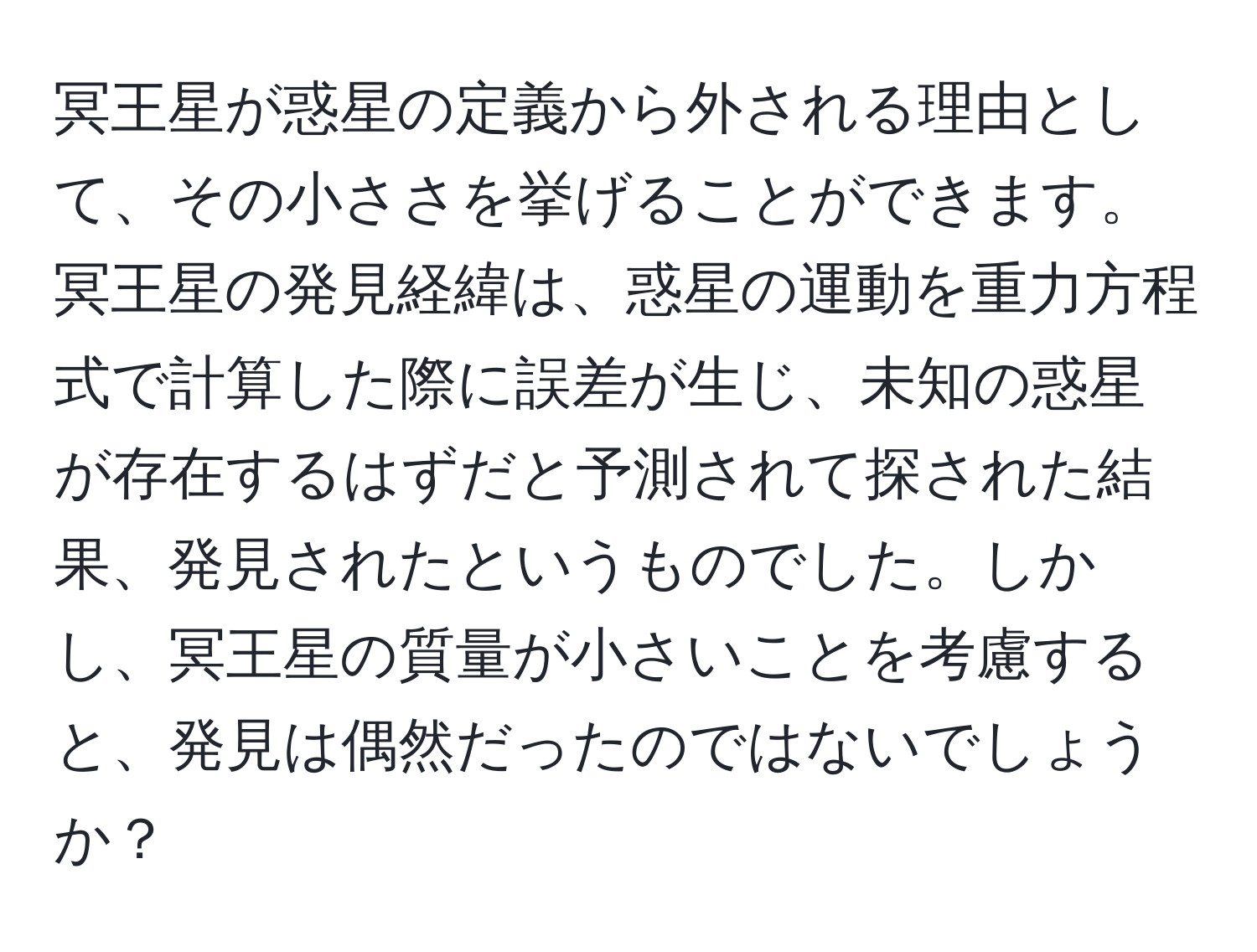 冥王星が惑星の定義から外される理由として、その小ささを挙げることができます。冥王星の発見経緯は、惑星の運動を重力方程式で計算した際に誤差が生じ、未知の惑星が存在するはずだと予測されて探された結果、発見されたというものでした。しかし、冥王星の質量が小さいことを考慮すると、発見は偶然だったのではないでしょうか？