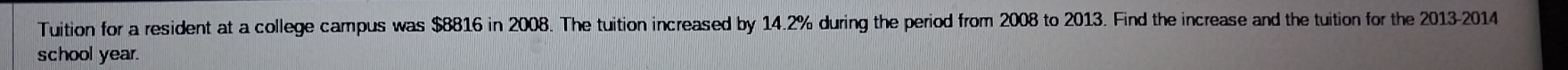 Tuition for a resident at a college campus was $8816 in 2008. The tuition increased by 14.2% during the period from 2008 to 2013. Find the increase and the tuition for the 2013-2014 
school year.