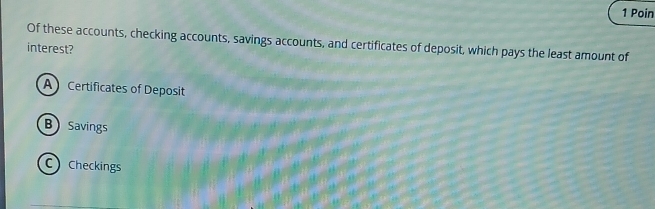 Poin
Of these accounts, checking accounts, savings accounts, and certificates of deposit, which pays the least amount of
interest?
A Certificates of Deposit
B Savings
C Checkings