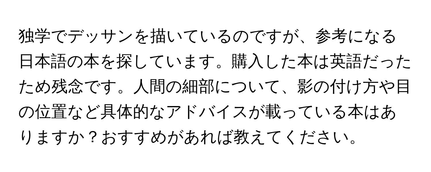 独学でデッサンを描いているのですが、参考になる日本語の本を探しています。購入した本は英語だったため残念です。人間の細部について、影の付け方や目の位置など具体的なアドバイスが載っている本はありますか？おすすめがあれば教えてください。