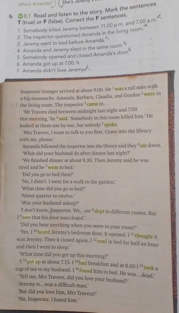 Who's Amanda? She's Jeremy
b ③8.1 Read and listen to the story. Mark the sentences
T (true) or F (false). Correct the F sentences.
1 Somebody killed Jeremy between 11.00 p.m. and 7.00 a.m
2 The inspector questioned Amanda in the living room.
3 Jeremy went to bed before Amanda.
4 Amanda and Jeremy slept in the same room.
5 Somebody opened and closed Amanda’s door.
6 Amanda got up at 7.00. 
7 Amanda didn't love Jeremy.
Inspector Granger arrived at about 9.00.He^1 was a tall man with
a big moustache. Amanda, Barbara, Claudia, and Gordon^2 were in
the living room. The inspecto r^3 came in.
‘Mr Travers died between midnight last night and 7.00
this morning,’ he ‘ said. ‘Somebody in this room killed him.’ He
looked at them one by one, but nobody §  spoke.
‘Mrs Travers, I want to talk to you first. Come into the library
with me, please.’
Amanda followed the inspector into the library and they θ sat down.
‘What did your husband do after dinner last night?’
‘We finished dinner at about 9.30. Then Jeremy said he was
tired and he "went to bed.'
‘Did you go to bed then?’
‘No, I didn’t. I went for a walk in the garden.’
‘What time did you go to bed?’
‘About quarter to twelve.’
‘Was your husband asleep?’
‘I don’t know, Inspector. We…we ⁸slept in different rooms. But
I^9 'saw that his door was closed.'
‘Did you hear anything when you were in your room?’
‘Yes, I^(10) heard Jeremy's bedroom door. It opened. I^(11) thought it
was Jeremy. Then it closed again. I^(12) read in bed for half an hour
and then I went to sleep.’
‘What time did you get up this morning?’
^4I^(13) got up at about 7.15 I^(14) had breakfast and at 8.00I^(15) took a
cup of tea to my husband. I^(16) found him in bed. He was.dead.'
‘Tell me, Mrs Travers, did you love your husband?’
‘Jeremy is…was a difficult man.’
‘But did you love him, Mrs Travers?’
‘No, Inspector. I hated him.’