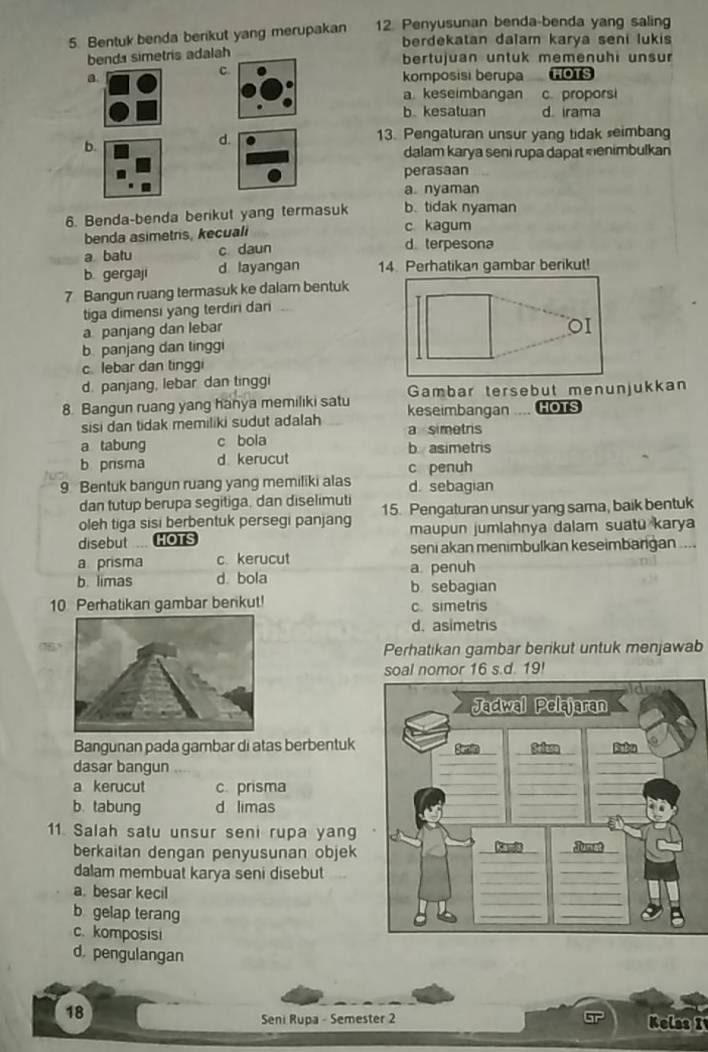 Bentuk benda berikut yang merupakan 12. Penyusunan benda-benda yang saling
berdekatan dalam karya seni lukis
bends simetris adalah bertujuan untuk memenühi unsur
c
a komposisi berupa HOTS
a keseimbangan c. proporsi
b. kesatuan d. irama
b.
d. 13. Pengaturan unsur yang tidak seimbang
dalam karya seni rupa dapat menimbulkan
perasaan
a. nyaman
6. Benda-benda berkut yang termasuk b. tidak nyaman
benda asimetris, kecuali c kagum
a batu c daun d. terpesona
b. gergaji d layangan 14. Perhatikan gambar berikut!
7 Bangun ruang termasuk ke dalam bentuk
tiga dimensi yang terdiri dani
a panjang dan lebar
b panjang dan tinggi
c.lebar dan tingg
d. panjang, lebar dan tinggi
Gambar tersebut menunjukkan
8. Bangun ruang yang hanya memiliki satu keseimbangan .... HOTS
sisi dan tidak memiliki sudut adalah a simetrs
a tabung c bola b asimetris
b prisma d. kerucut
9. Bentuk bangun ruang yang memiliki alas c penuh d. sebagian
dan tutup berupa segitiga, dan diselimuti
oleh tiga sisi berbentuk persegi panjang 15. Pengaturan unsur yang sama, baik bentuk
disebut ... HOTS maupun jumlahnya dalam suatu karya
seni akan menimbulkan keseimbargan ....
a prisma ckerucut a penuh
b. limas d. bola b sebagian
10 Perhatikan gambar berikut! c. simetris
d. asimetris
Perhatikan gambar berikut untuk menjawab
omor 16 s.d. 19!
Bangunan pada gambar di atas berbentuk
dasar bangun
a kerucut c. prisma
b. tabung d limas
11. Salah satu unsur seni rupa yan
berkaitan dengan penyusunan objek
dalam membuat karya seni disebut
a. besar kecil
b gelap terang
c. komposisi
d. pengulangan
18 Kelas I
Seni Rupa - Semester 2