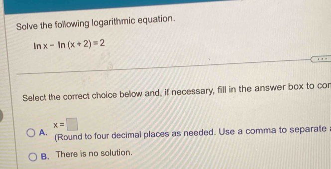 Solve the following logarithmic equation.
ln x-ln (x+2)=2
Select the correct choice below and, if necessary, fill in the answer box to cor
x=□
A. (Round to four decimal places as needed. Use a comma to separate
B. There is no solution.