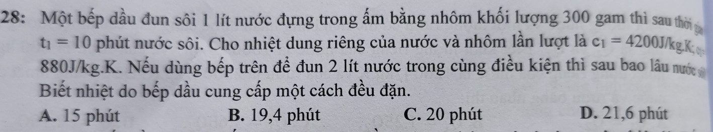 28: Một bếp dầu đun sôi 1 lít nước đựng trong ấm bằng nhôm khối lượng 300 gam thì sau thờ g
t_1=10 phút nước sôi. Cho nhiệt dung riêng của nước và nhôm lần lượt là c_1=4200J/k gKo
880J/kg.K. Nếu dùng bếp trên để đun 2 lít nước trong cùng điều kiện thì sau bao lâu nước 
Biết nhiệt do bếp dầu cung cấp một cách đều đặn.
A. 15 phút B. 19,4 phút C. 20 phút D. 21, 6 phút